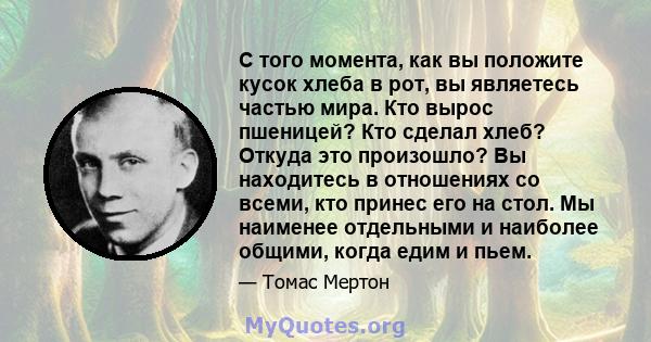 С того момента, как вы положите кусок хлеба в рот, вы являетесь частью мира. Кто вырос пшеницей? Кто сделал хлеб? Откуда это произошло? Вы находитесь в отношениях со всеми, кто принес его на стол. Мы наименее отдельными 