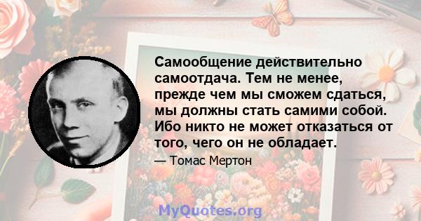 Самообщение действительно самоотдача. Тем не менее, прежде чем мы сможем сдаться, мы должны стать самими собой. Ибо никто не может отказаться от того, чего он не обладает.