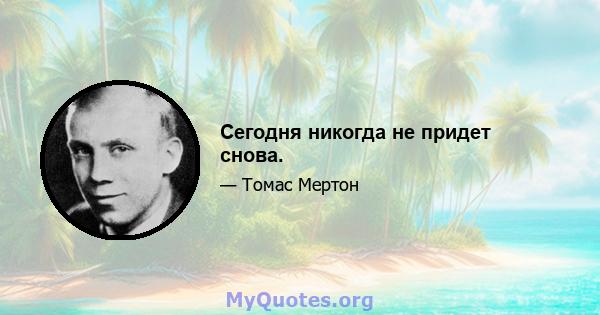 Сегодня никогда не придет снова.