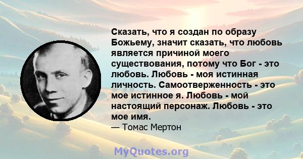 Сказать, что я создан по образу Божьему, значит сказать, что любовь является причиной моего существования, потому что Бог - это любовь. Любовь - моя истинная личность. Самоотверженность - это мое истинное я. Любовь -