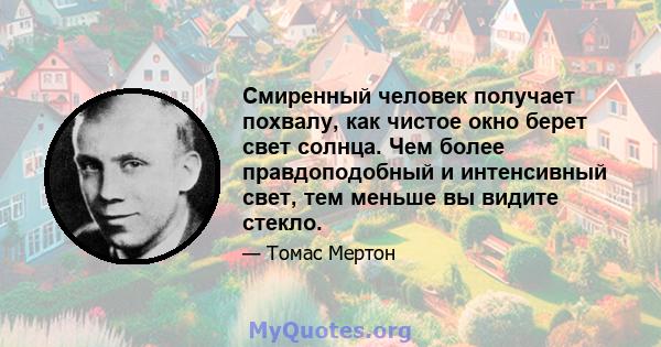 Смиренный человек получает похвалу, как чистое окно берет свет солнца. Чем более правдоподобный и интенсивный свет, тем меньше вы видите стекло.