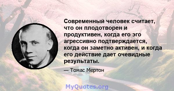 Современный человек считает, что он плодотворен и продуктивен, когда его эго агрессивно подтверждается, когда он заметно активен, и когда его действие дает очевидные результаты.