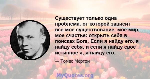 Существует только одна проблема, от которой зависит все мое существование, мое мир, мое счастье: открыть себя в поисках Бога. Если я найду его, я найду себя, и если я найду свое истинное я, я найду его.