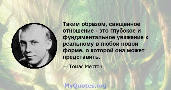 Таким образом, священное отношение - это глубокое и фундаментальное уважение к реальному в любой новой форме, о которой она может представить.