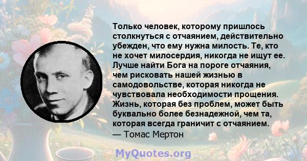 Только человек, которому пришлось столкнуться с отчаянием, действительно убежден, что ему нужна милость. Те, кто не хочет милосердия, никогда не ищут ее. Лучше найти Бога на пороге отчаяния, чем рисковать нашей жизнью в 