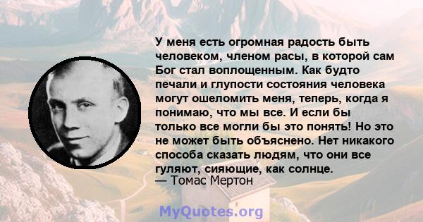 У меня есть огромная радость быть человеком, членом расы, в которой сам Бог стал воплощенным. Как будто печали и глупости состояния человека могут ошеломить меня, теперь, когда я понимаю, что мы все. И если бы только