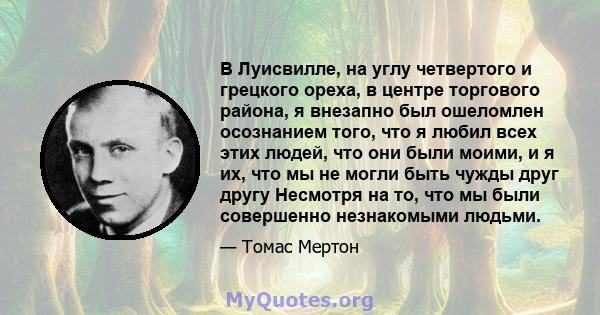 В Луисвилле, на углу четвертого и грецкого ореха, в центре торгового района, я внезапно был ошеломлен осознанием того, что я любил всех этих людей, что они были моими, и я их, что мы не могли быть чужды друг другу