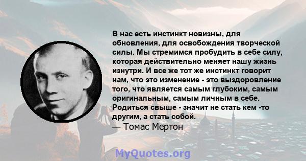 В нас есть инстинкт новизны, для обновления, для освобождения творческой силы. Мы стремимся пробудить в себе силу, которая действительно меняет нашу жизнь изнутри. И все же тот же инстинкт говорит нам, что это изменение 