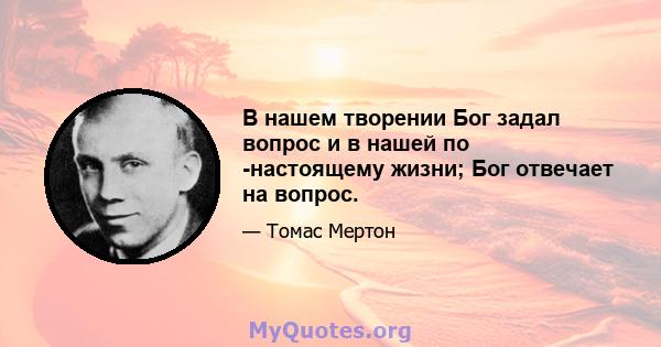 В нашем творении Бог задал вопрос и в нашей по -настоящему жизни; Бог отвечает на вопрос.