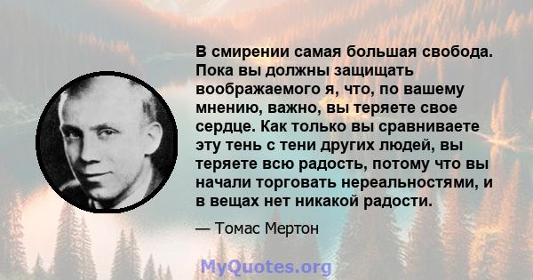 В смирении самая большая свобода. Пока вы должны защищать воображаемого я, что, по вашему мнению, важно, вы теряете свое сердце. Как только вы сравниваете эту тень с тени других людей, вы теряете всю радость, потому что 