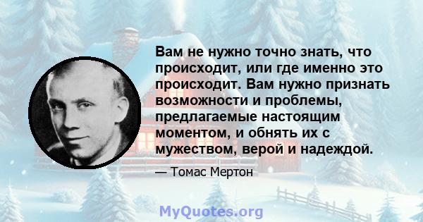 Вам не нужно точно знать, что происходит, или где именно это происходит. Вам нужно признать возможности и проблемы, предлагаемые настоящим моментом, и обнять их с мужеством, верой и надеждой.