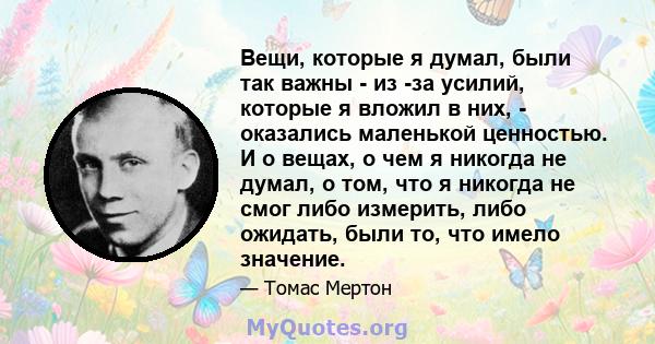 Вещи, которые я думал, были так важны - из -за усилий, которые я вложил в них, - оказались маленькой ценностью. И о вещах, о чем я никогда не думал, о том, что я никогда не смог либо измерить, либо ожидать, были то, что 