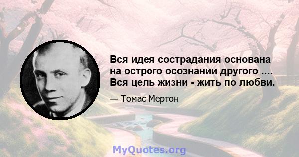 Вся идея сострадания основана на острого осознании другого .... Вся цель жизни - жить по любви.