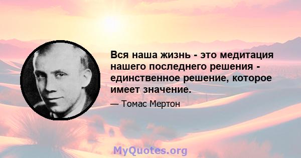 Вся наша жизнь - это медитация нашего последнего решения - единственное решение, которое имеет значение.