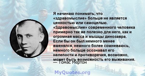 Я начинаю понимать, что «здравомыслие» больше не является ценностью или самоцелью. «Здравомыслие» современного человека примерно так же полезно для него, как и огромная масса и мышцы динозавра. Если бы он был немного