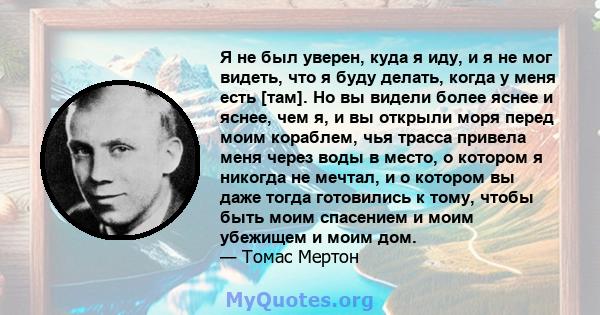 Я не был уверен, куда я иду, и я не мог видеть, что я буду делать, когда у меня есть [там]. Но вы видели более яснее и яснее, чем я, и вы открыли моря перед моим кораблем, чья трасса привела меня через воды в место, о