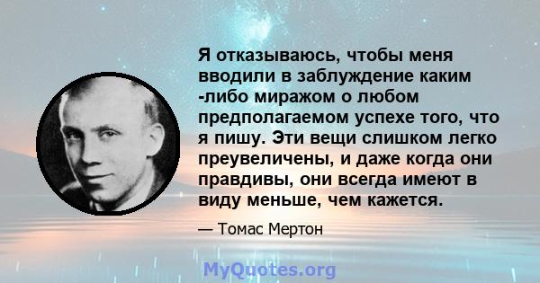 Я отказываюсь, чтобы меня вводили в заблуждение каким -либо миражом о любом предполагаемом успехе того, что я пишу. Эти вещи слишком легко преувеличены, и даже когда они правдивы, они всегда имеют в виду меньше, чем