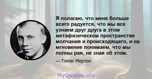 Я полагаю, что меня больше всего радуется, что мы все узнаем друг друга в этом метафизическом пространстве молчания и происходящего, и на мгновение понимаем, что мы полны рая, не зная об этом.