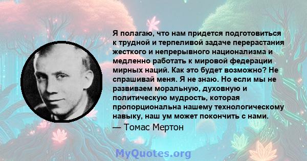 Я полагаю, что нам придется подготовиться к трудной и терпеливой задаче перерастания жесткого и непрерывного национализма и медленно работать к мировой федерации мирных наций. Как это будет возможно? Не спрашивай меня.