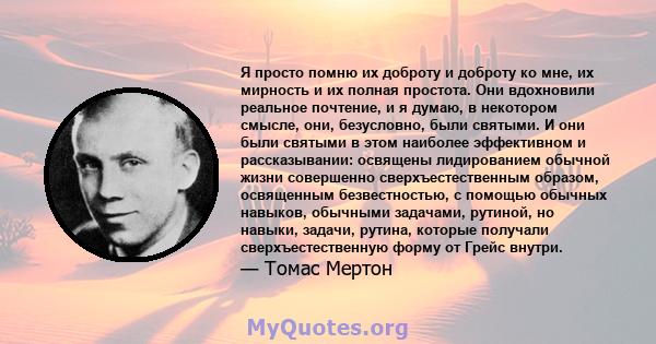 Я просто помню их доброту и доброту ко мне, их мирность и их полная простота. Они вдохновили реальное почтение, и я думаю, в некотором смысле, они, безусловно, были святыми. И они были святыми в этом наиболее