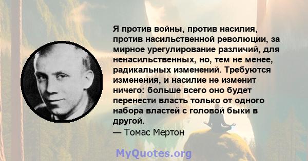 Я против войны, против насилия, против насильственной революции, за мирное урегулирование различий, для ненасильственных, но, тем не менее, радикальных изменений. Требуются изменения, и насилие не изменит ничего: больше 