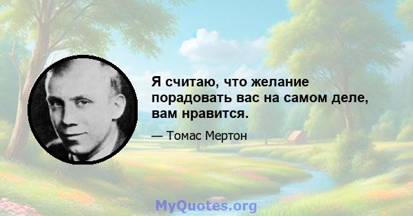 Я считаю, что желание порадовать вас на самом деле, вам нравится.