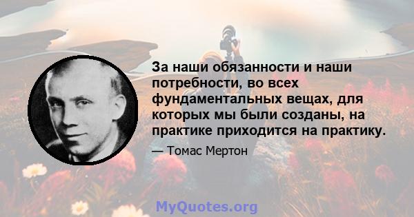 За наши обязанности и наши потребности, во всех фундаментальных вещах, для которых мы были созданы, на практике приходится на практику.