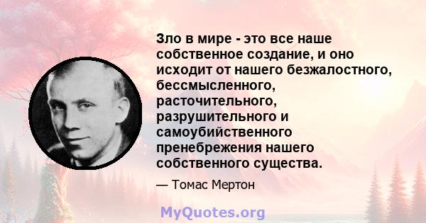 Зло в мире - это все наше собственное создание, и оно исходит от нашего безжалостного, бессмысленного, расточительного, разрушительного и самоубийственного пренебрежения нашего собственного существа.