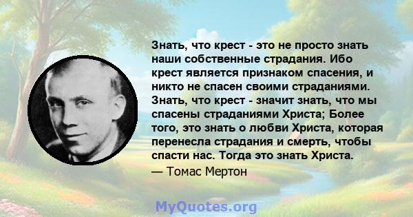 Знать, что крест - это не просто знать наши собственные страдания. Ибо крест является признаком спасения, и никто не спасен своими страданиями. Знать, что крест - значит знать, что мы спасены страданиями Христа; Более