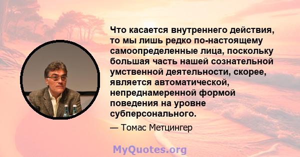 Что касается внутреннего действия, то мы лишь редко по-настоящему самоопределенные лица, поскольку большая часть нашей сознательной умственной деятельности, скорее, является автоматической, непреднамеренной формой