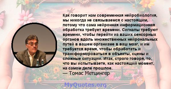 Как говорит нам современная нейробиология, мы никогда не связываемся с настоящим, потому что сама нейронная информационная обработка требует времени. Сигналы требуют времени, чтобы перейти из ваших сенсорных органов