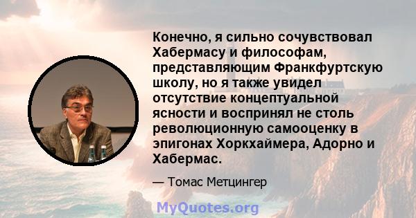 Конечно, я сильно сочувствовал Хабермасу и философам, представляющим Франкфуртскую школу, но я также увидел отсутствие концептуальной ясности и воспринял не столь революционную самооценку в эпигонах Хоркхаймера, Адорно