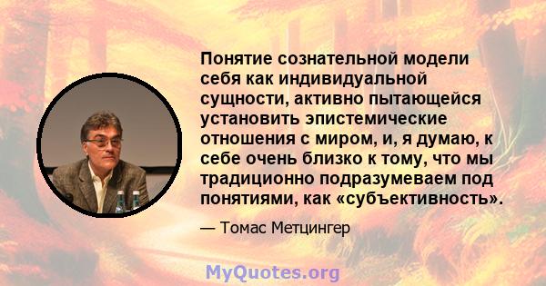 Понятие сознательной модели себя как индивидуальной сущности, активно пытающейся установить эпистемические отношения с миром, и, я думаю, к себе очень близко к тому, что мы традиционно подразумеваем под понятиями, как