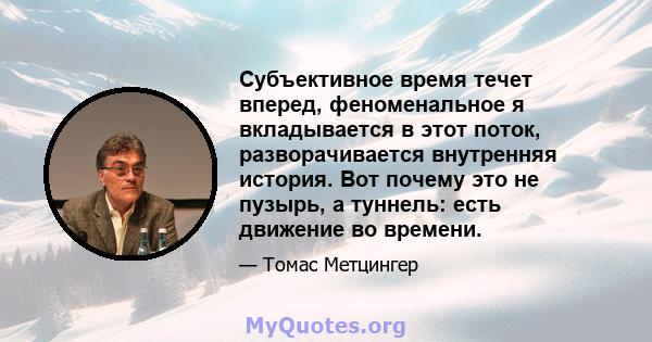 Субъективное время течет вперед, феноменальное я вкладывается в этот поток, разворачивается внутренняя история. Вот почему это не пузырь, а туннель: есть движение во времени.