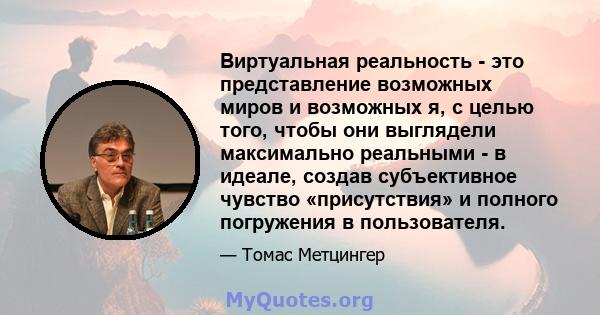 Виртуальная реальность - это представление возможных миров и возможных я, с целью того, чтобы они выглядели максимально реальными - в идеале, создав субъективное чувство «присутствия» и полного погружения в пользователя.