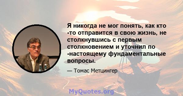 Я никогда не мог понять, как кто -то отправится в свою жизнь, не столкнувшись с первым столкновением и уточнил по -настоящему фундаментальные вопросы.