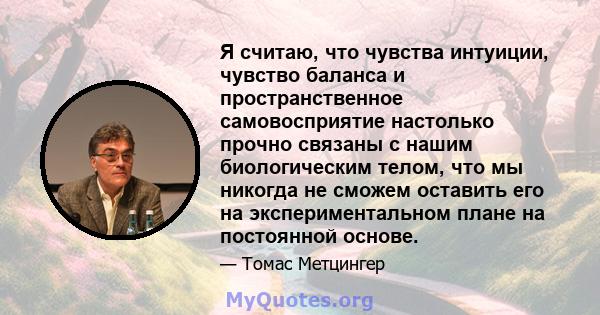 Я считаю, что чувства интуиции, чувство баланса и пространственное самовосприятие настолько прочно связаны с нашим биологическим телом, что мы никогда не сможем оставить его на экспериментальном плане на постоянной