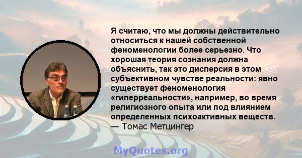 Я считаю, что мы должны действительно относиться к нашей собственной феноменологии более серьезно. Что хорошая теория сознания должна объяснить, так это дисперсия в этом субъективном чувстве реальности: явно существует