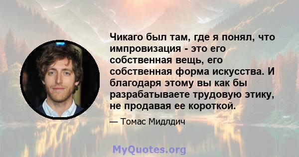 Чикаго был там, где я понял, что импровизация - это его собственная вещь, его собственная форма искусства. И благодаря этому вы как бы разрабатываете трудовую этику, не продавая ее короткой.