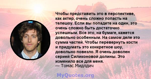 Чтобы представить это в перспективе, как актер, очень сложно попасть на телешоу. Если вы попадете на один, это очень сложно быть достаточно успешным. Все это, на бумаге, кажется довольно особенным. На самом деле это