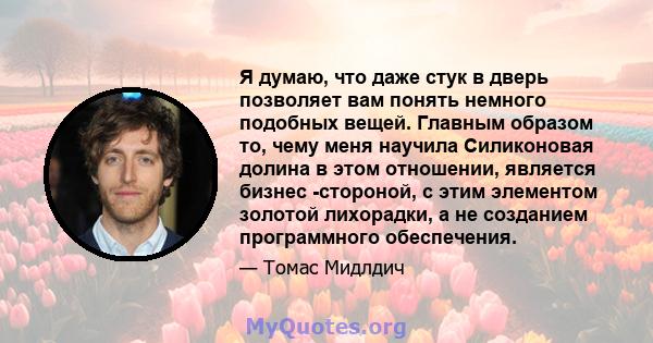 Я думаю, что даже стук в дверь позволяет вам понять немного подобных вещей. Главным образом то, чему меня научила Силиконовая долина в этом отношении, является бизнес -стороной, с этим элементом золотой лихорадки, а не