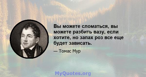 Вы можете сломаться, вы можете разбить вазу, если хотите, но запах роз все еще будет зависать.