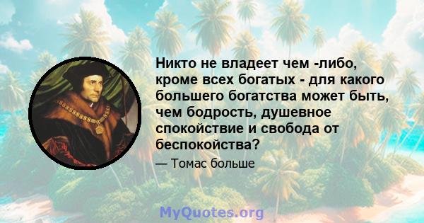 Никто не владеет чем -либо, кроме всех богатых - для какого большего богатства может быть, чем бодрость, душевное спокойствие и свобода от беспокойства?