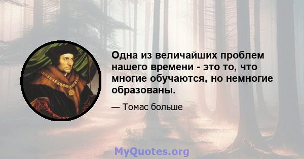 Одна из величайших проблем нашего времени - это то, что многие обучаются, но немногие образованы.