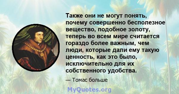 Также они не могут понять, почему совершенно бесполезное вещество, подобное золоту, теперь во всем мире считается гораздо более важным, чем люди, которые дали ему такую ​​ценность, как это было, исключительно для их