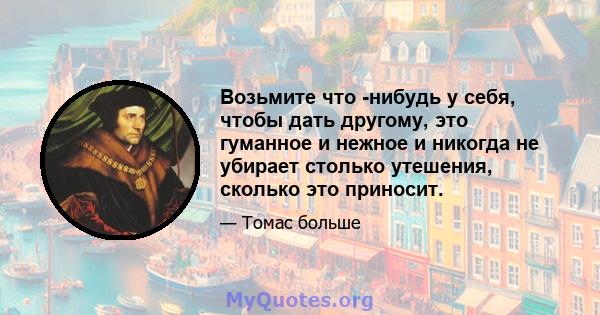 Возьмите что -нибудь у себя, чтобы дать другому, это гуманное и нежное и никогда не убирает столько утешения, сколько это приносит.