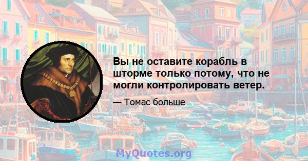 Вы не оставите корабль в шторме только потому, что не могли контролировать ветер.