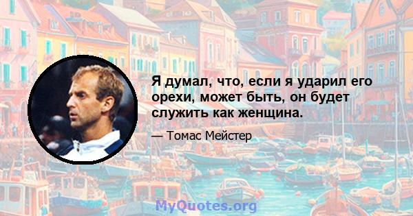 Я думал, что, если я ударил его орехи, может быть, он будет служить как женщина.