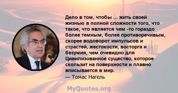 Дело в том, чтобы ... жить своей жизнью в полной сложности того, что такое, что является чем -то гораздо более темным, более противоречивым, скорее водоворот импульсов и страстей, жестокости, восторга и безумия, чем