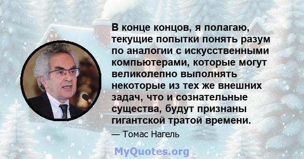 В конце концов, я полагаю, текущие попытки понять разум по аналогии с искусственными компьютерами, которые могут великолепно выполнять некоторые из тех же внешних задач, что и сознательные существа, будут признаны